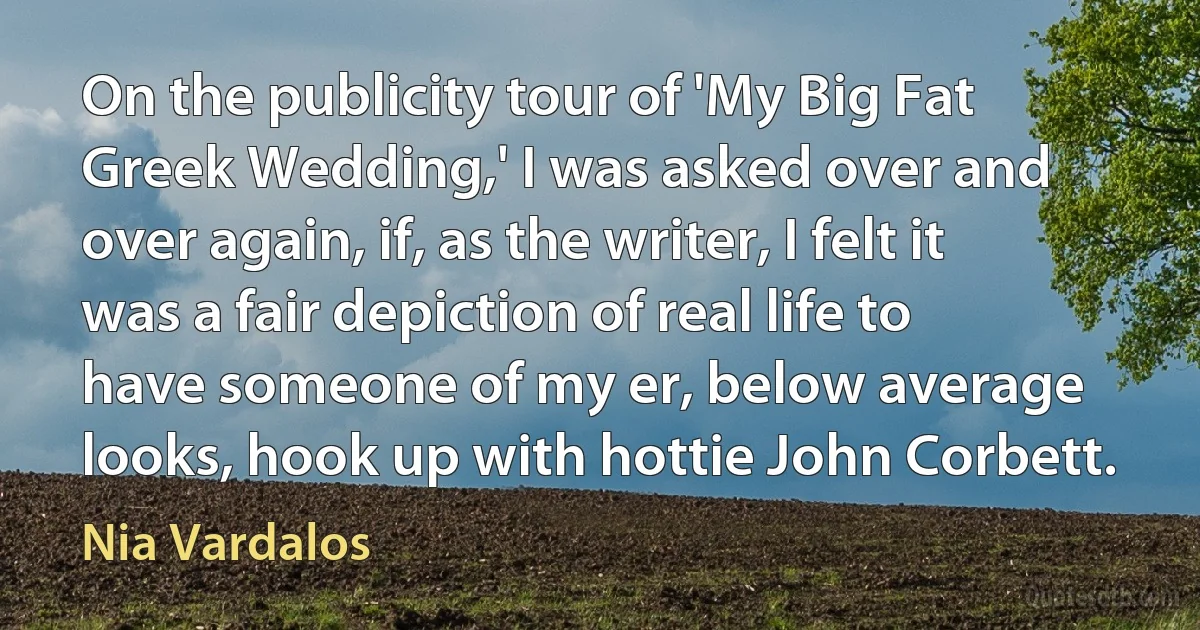 On the publicity tour of 'My Big Fat Greek Wedding,' I was asked over and over again, if, as the writer, I felt it was a fair depiction of real life to have someone of my er, below average looks, hook up with hottie John Corbett. (Nia Vardalos)