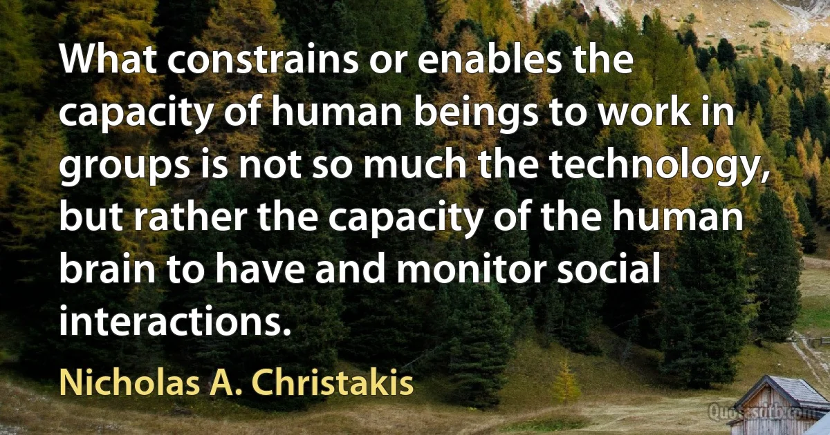 What constrains or enables the capacity of human beings to work in groups is not so much the technology, but rather the capacity of the human brain to have and monitor social interactions. (Nicholas A. Christakis)