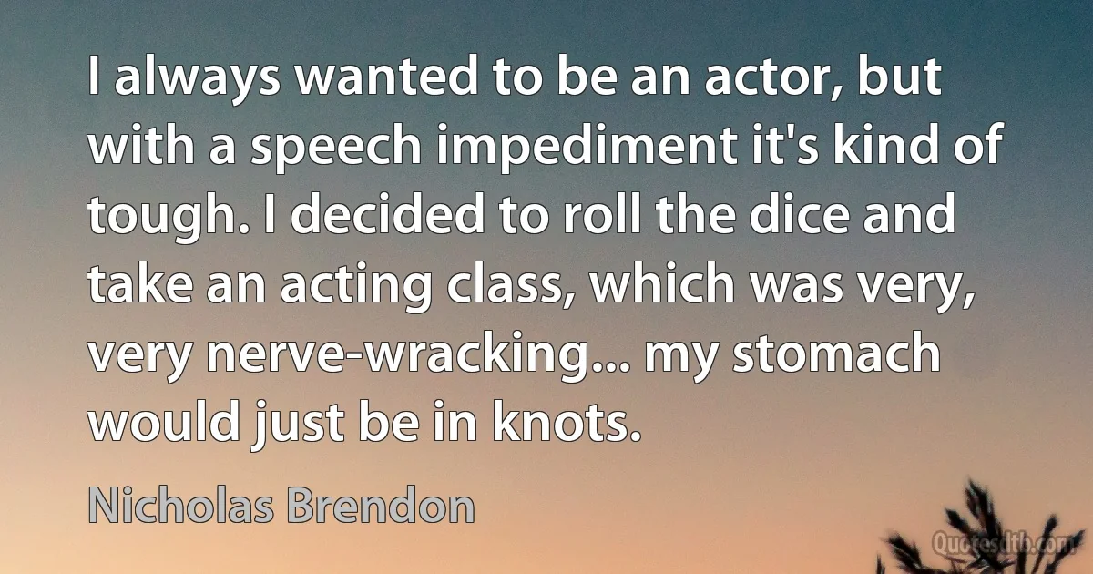 I always wanted to be an actor, but with a speech impediment it's kind of tough. I decided to roll the dice and take an acting class, which was very, very nerve-wracking... my stomach would just be in knots. (Nicholas Brendon)