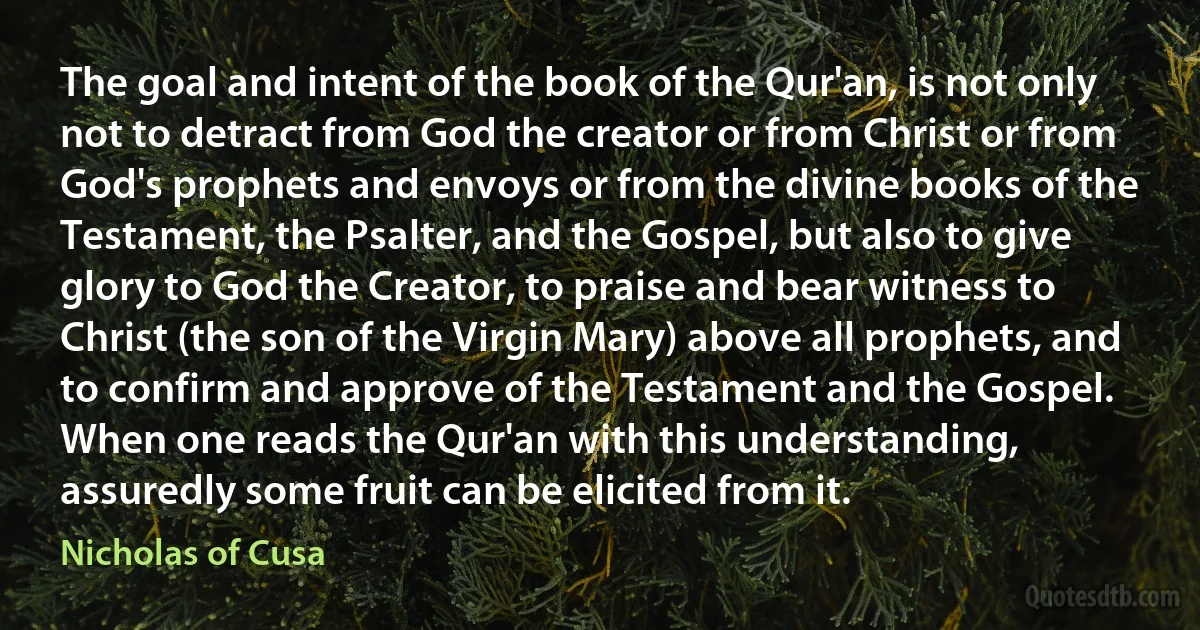 The goal and intent of the book of the Qur'an, is not only not to detract from God the creator or from Christ or from God's prophets and envoys or from the divine books of the Testament, the Psalter, and the Gospel, but also to give glory to God the Creator, to praise and bear witness to Christ (the son of the Virgin Mary) above all prophets, and to confirm and approve of the Testament and the Gospel. When one reads the Qur'an with this understanding, assuredly some fruit can be elicited from it. (Nicholas of Cusa)