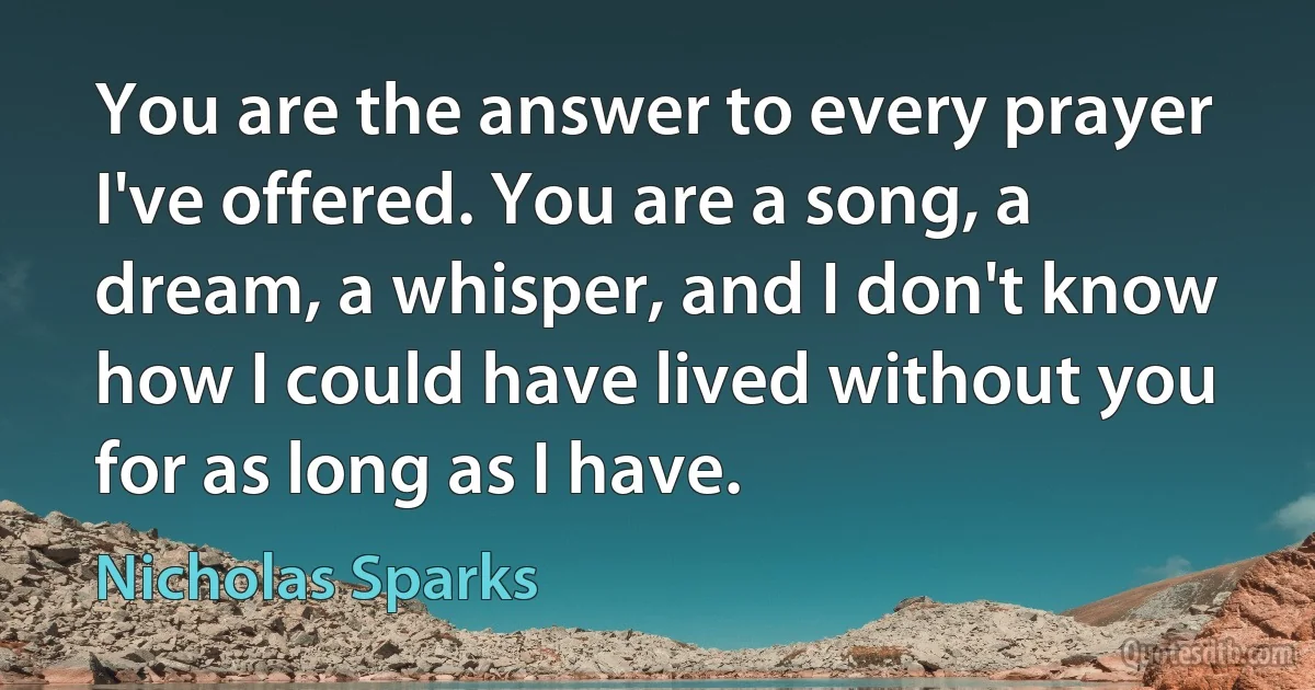 You are the answer to every prayer I've offered. You are a song, a dream, a whisper, and I don't know how I could have lived without you for as long as I have. (Nicholas Sparks)