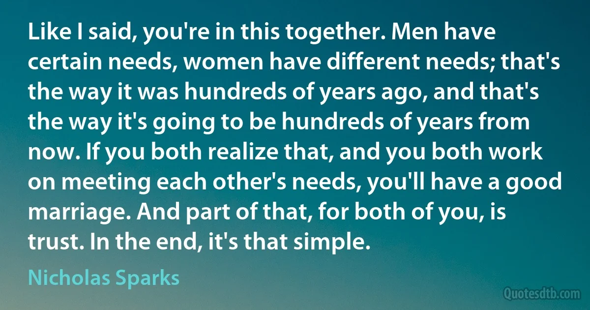 Like I said, you're in this together. Men have certain needs, women have different needs; that's the way it was hundreds of years ago, and that's the way it's going to be hundreds of years from now. If you both realize that, and you both work on meeting each other's needs, you'll have a good marriage. And part of that, for both of you, is trust. In the end, it's that simple. (Nicholas Sparks)