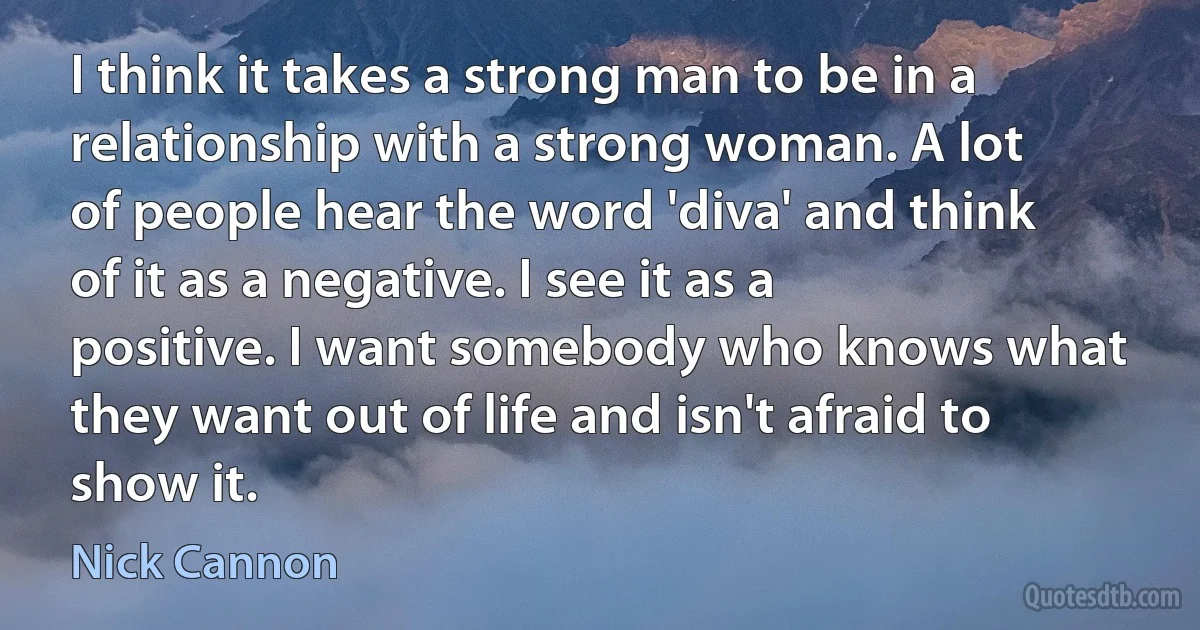 I think it takes a strong man to be in a relationship with a strong woman. A lot of people hear the word 'diva' and think of it as a negative. I see it as a positive. I want somebody who knows what they want out of life and isn't afraid to show it. (Nick Cannon)