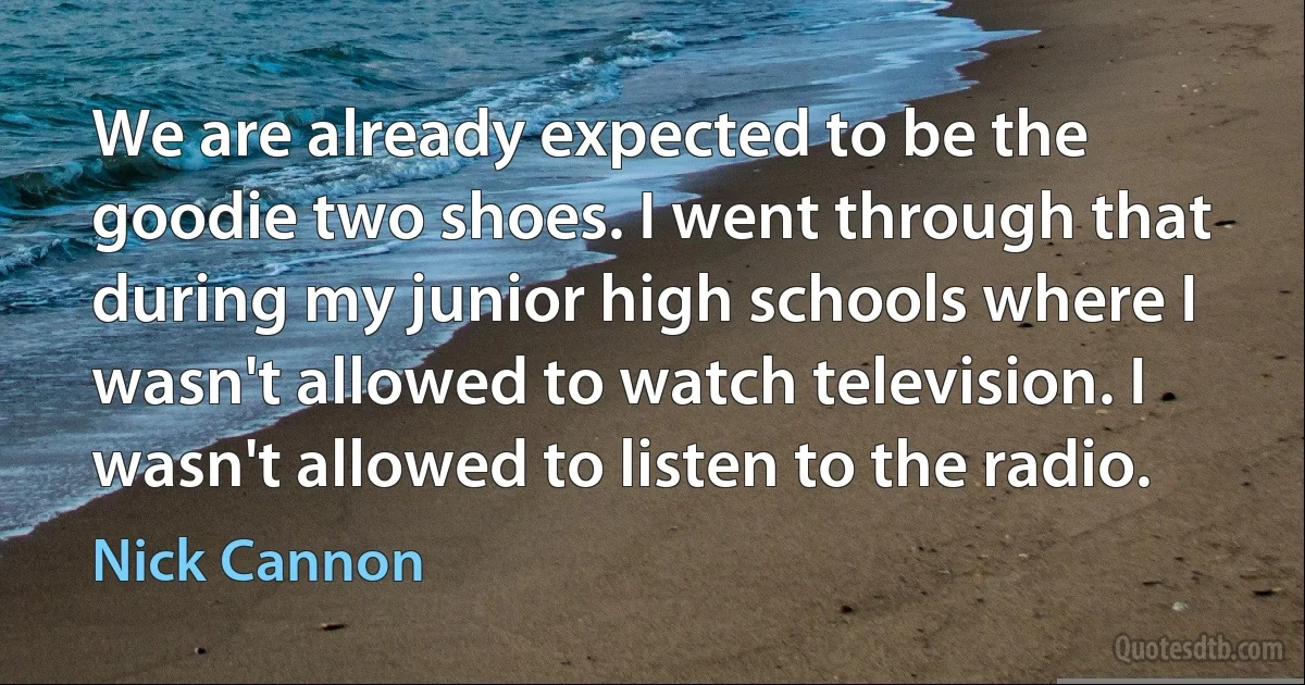 We are already expected to be the goodie two shoes. I went through that during my junior high schools where I wasn't allowed to watch television. I wasn't allowed to listen to the radio. (Nick Cannon)