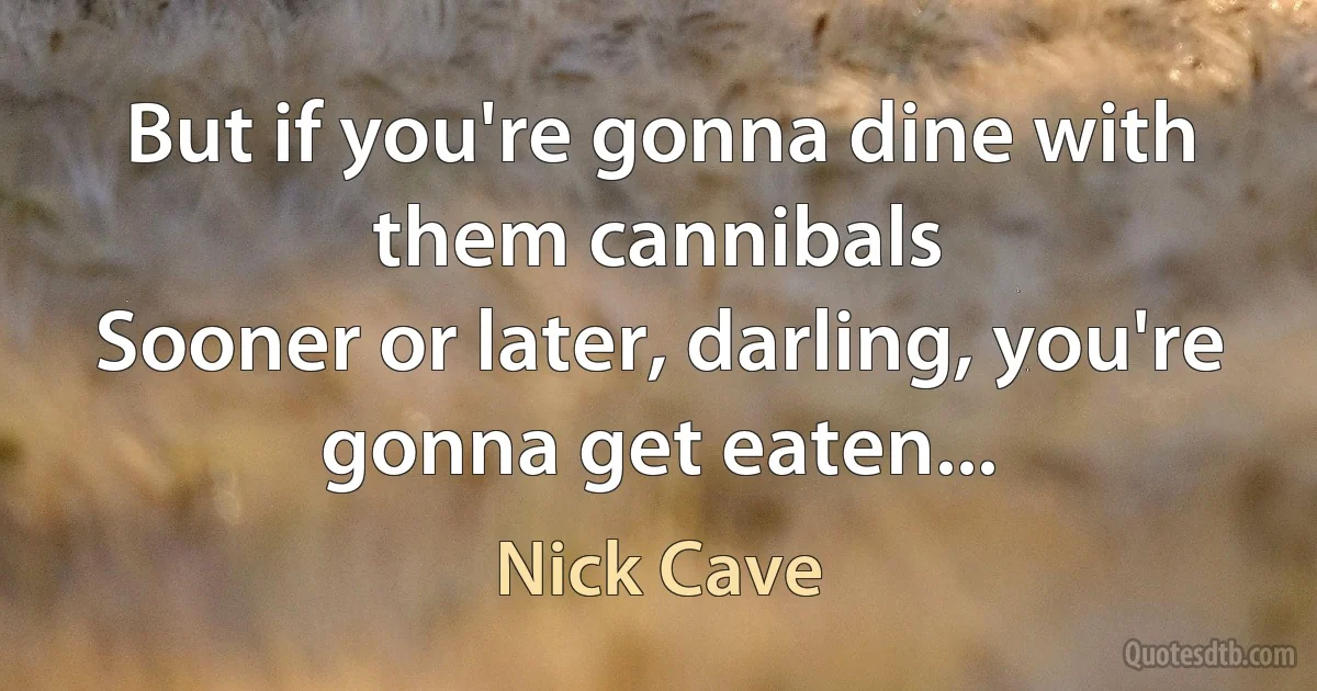 But if you're gonna dine with them cannibals
Sooner or later, darling, you're gonna get eaten... (Nick Cave)