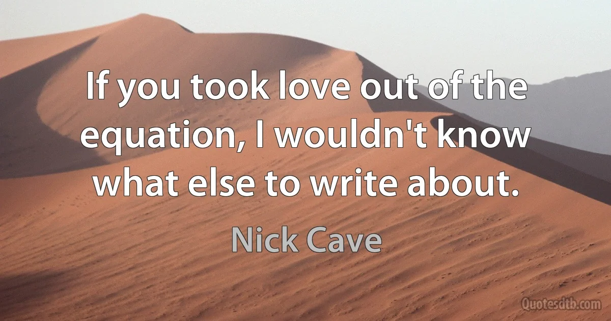 If you took love out of the equation, I wouldn't know what else to write about. (Nick Cave)