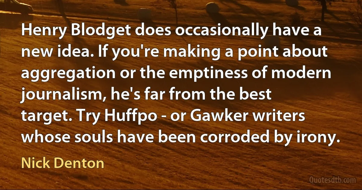 Henry Blodget does occasionally have a new idea. If you're making a point about aggregation or the emptiness of modern journalism, he's far from the best target. Try Huffpo - or Gawker writers whose souls have been corroded by irony. (Nick Denton)