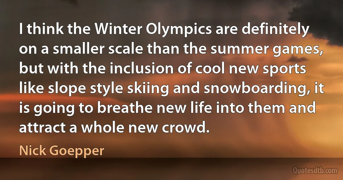 I think the Winter Olympics are definitely on a smaller scale than the summer games, but with the inclusion of cool new sports like slope style skiing and snowboarding, it is going to breathe new life into them and attract a whole new crowd. (Nick Goepper)