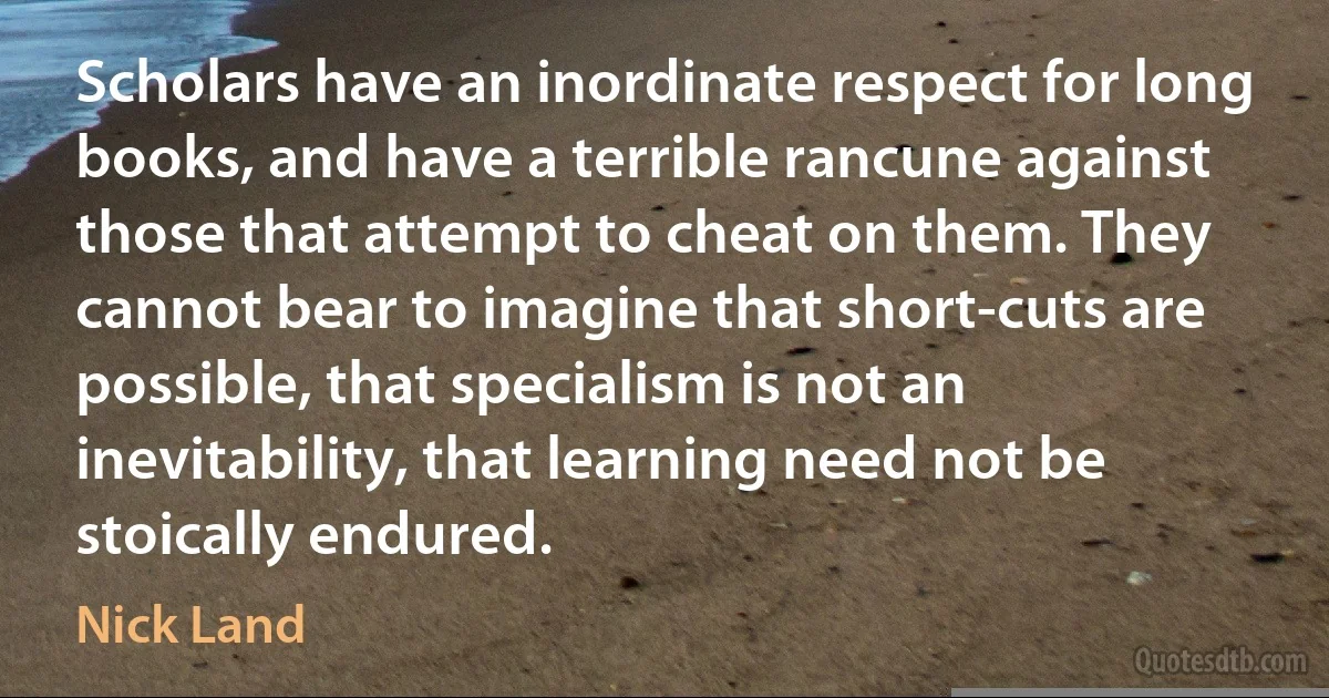 Scholars have an inordinate respect for long books, and have a terrible rancune against those that attempt to cheat on them. They cannot bear to imagine that short-cuts are possible, that specialism is not an inevitability, that learning need not be stoically endured. (Nick Land)