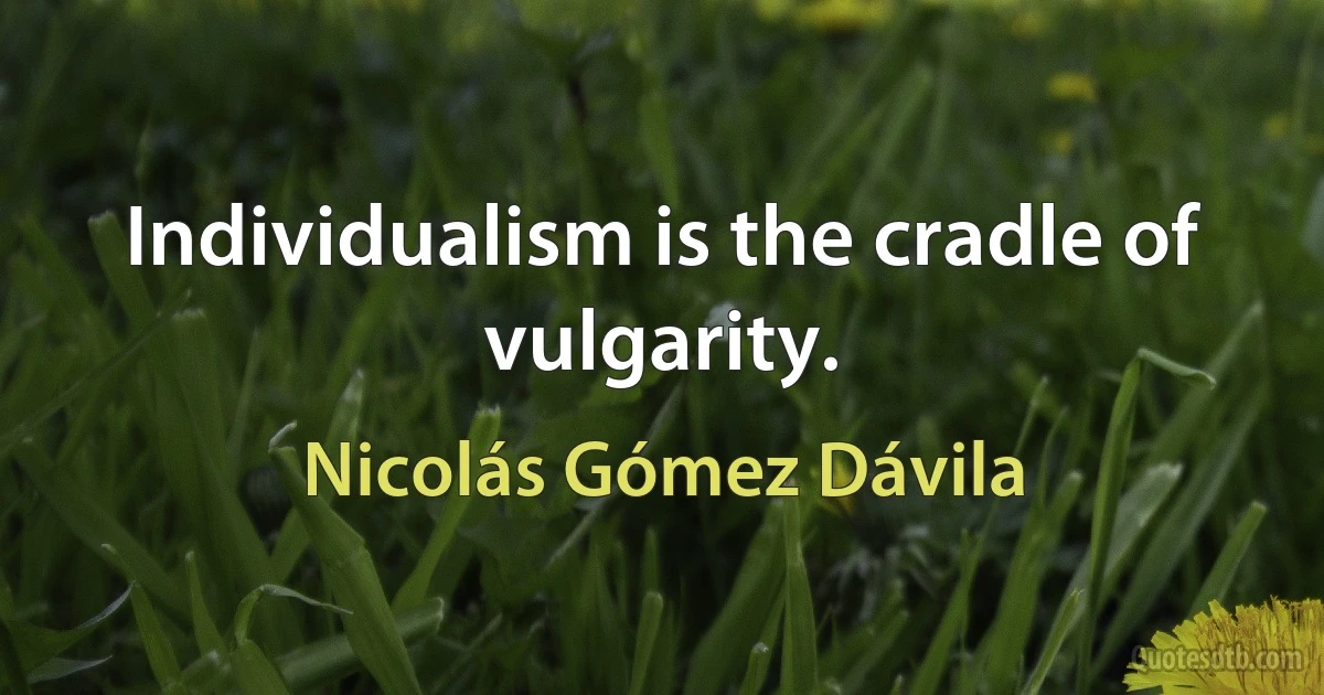 Individualism is the cradle of vulgarity. (Nicolás Gómez Dávila)