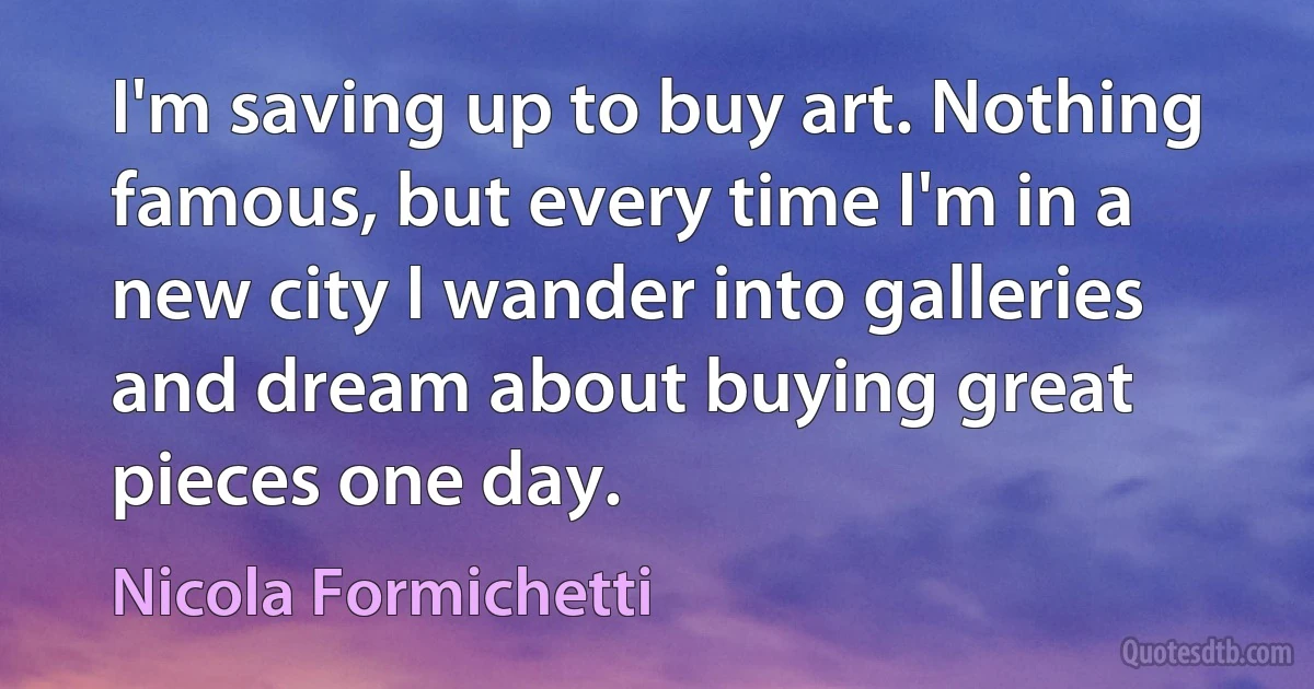 I'm saving up to buy art. Nothing famous, but every time I'm in a new city I wander into galleries and dream about buying great pieces one day. (Nicola Formichetti)