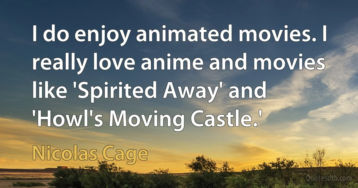 I do enjoy animated movies. I really love anime and movies like 'Spirited Away' and 'Howl's Moving Castle.' (Nicolas Cage)