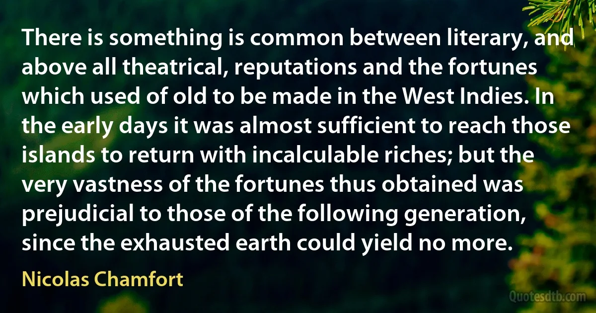 There is something is common between literary, and above all theatrical, reputations and the fortunes which used of old to be made in the West Indies. In the early days it was almost sufficient to reach those islands to return with incalculable riches; but the very vastness of the fortunes thus obtained was prejudicial to those of the following generation, since the exhausted earth could yield no more. (Nicolas Chamfort)