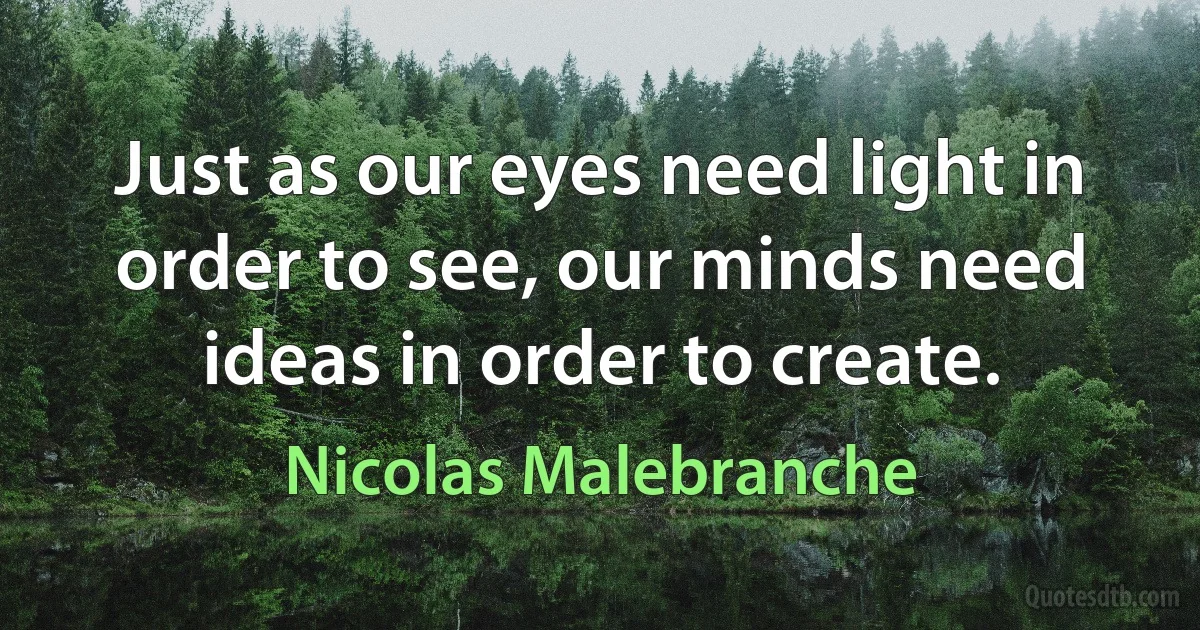 Just as our eyes need light in order to see, our minds need ideas in order to create. (Nicolas Malebranche)