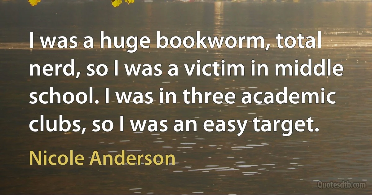 I was a huge bookworm, total nerd, so I was a victim in middle school. I was in three academic clubs, so I was an easy target. (Nicole Anderson)