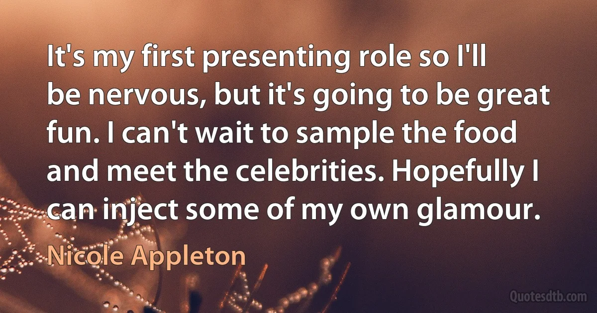 It's my first presenting role so I'll be nervous, but it's going to be great fun. I can't wait to sample the food and meet the celebrities. Hopefully I can inject some of my own glamour. (Nicole Appleton)