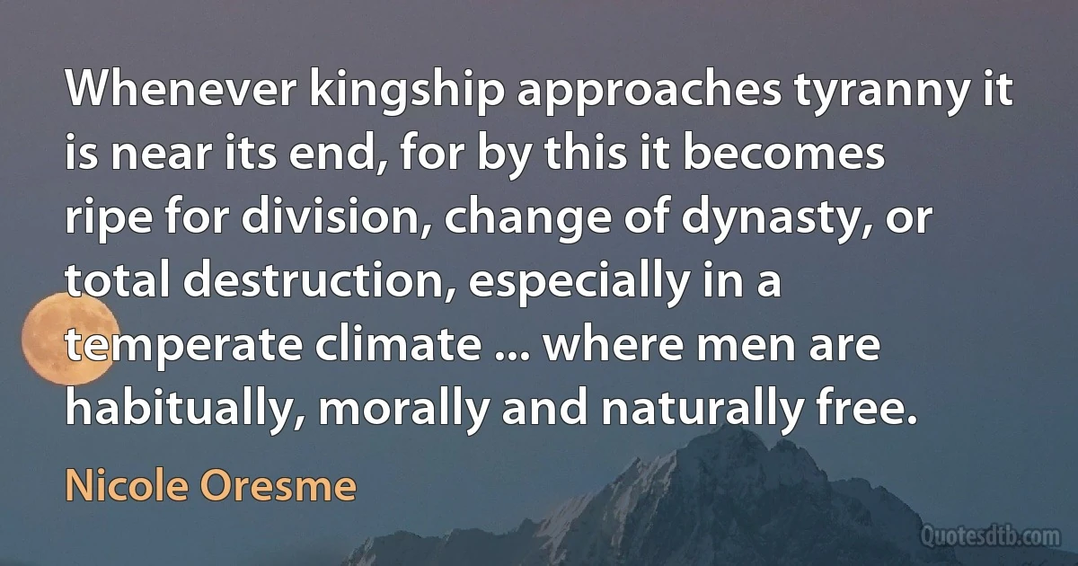 Whenever kingship approaches tyranny it is near its end, for by this it becomes ripe for division, change of dynasty, or total destruction, especially in a temperate climate ... where men are habitually, morally and naturally free. (Nicole Oresme)