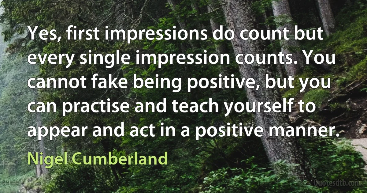 Yes, first impressions do count but every single impression counts. You cannot fake being positive, but you can practise and teach yourself to appear and act in a positive manner. (Nigel Cumberland)