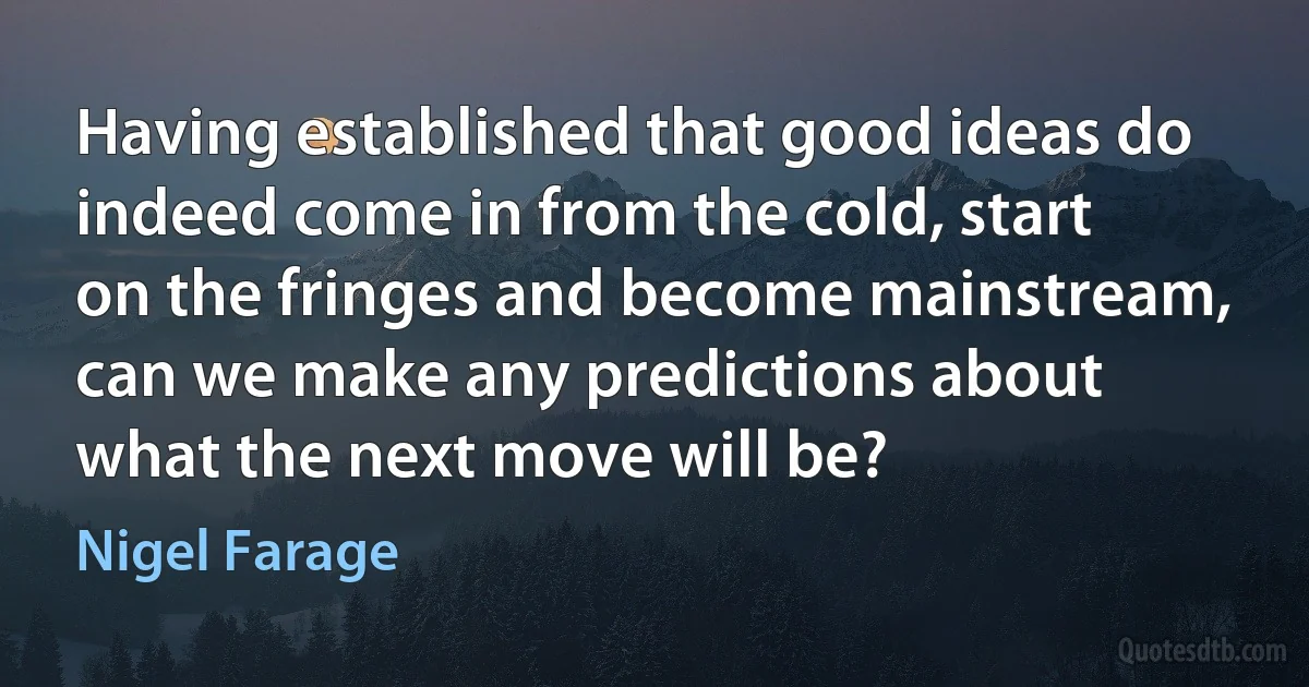 Having established that good ideas do indeed come in from the cold, start on the fringes and become mainstream, can we make any predictions about what the next move will be? (Nigel Farage)