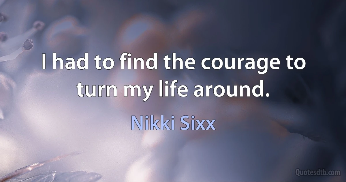 I had to find the courage to turn my life around. (Nikki Sixx)