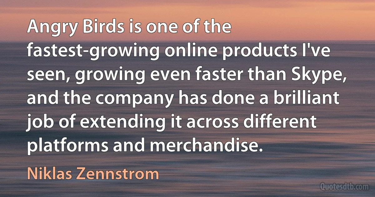 Angry Birds is one of the fastest-growing online products I've seen, growing even faster than Skype, and the company has done a brilliant job of extending it across different platforms and merchandise. (Niklas Zennstrom)