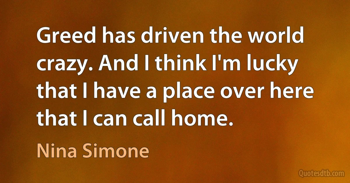 Greed has driven the world crazy. And I think I'm lucky that I have a place over here that I can call home. (Nina Simone)