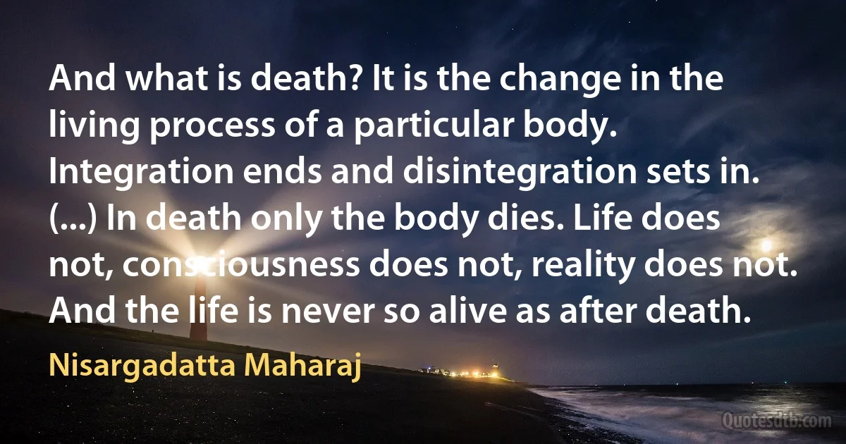 And what is death? It is the change in the living process of a particular body. Integration ends and disintegration sets in. (...) In death only the body dies. Life does not, consciousness does not, reality does not. And the life is never so alive as after death. (Nisargadatta Maharaj)