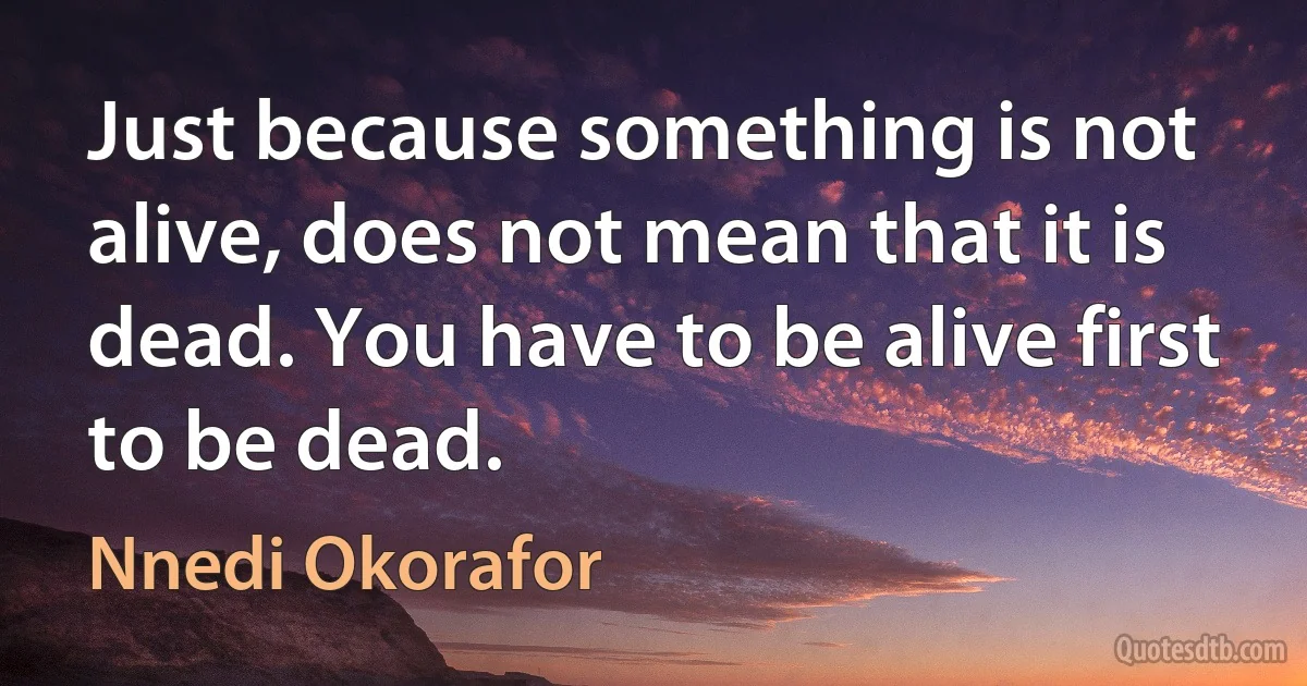 Just because something is not alive, does not mean that it is dead. You have to be alive first to be dead. (Nnedi Okorafor)