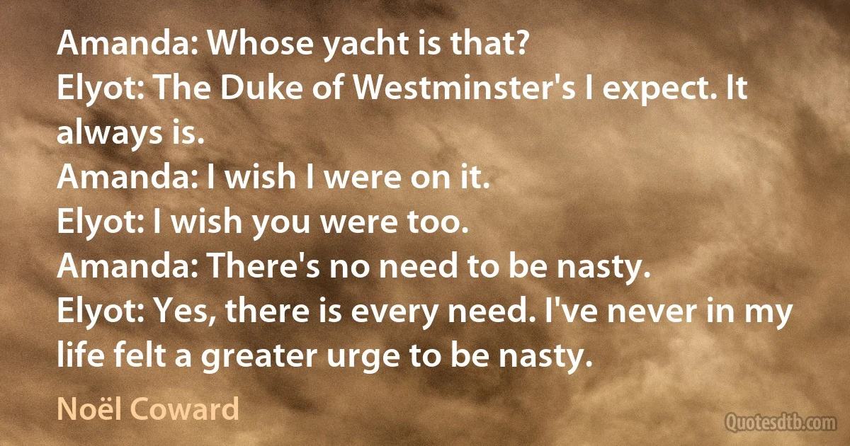 Amanda: Whose yacht is that?
Elyot: The Duke of Westminster's I expect. It always is.
Amanda: I wish I were on it.
Elyot: I wish you were too.
Amanda: There's no need to be nasty.
Elyot: Yes, there is every need. I've never in my life felt a greater urge to be nasty. (Noël Coward)