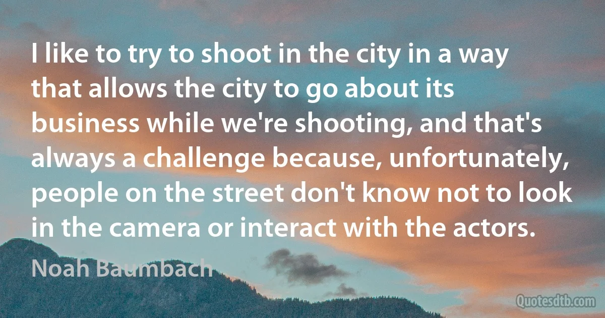 I like to try to shoot in the city in a way that allows the city to go about its business while we're shooting, and that's always a challenge because, unfortunately, people on the street don't know not to look in the camera or interact with the actors. (Noah Baumbach)