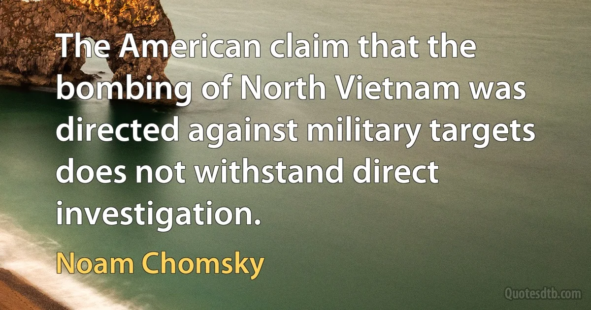 The American claim that the bombing of North Vietnam was directed against military targets does not withstand direct investigation. (Noam Chomsky)