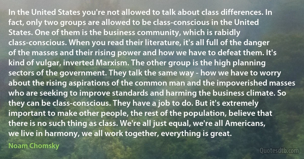 In the United States you're not allowed to talk about class differences. In fact, only two groups are allowed to be class-conscious in the United States. One of them is the business community, which is rabidly class-conscious. When you read their literature, it's all full of the danger of the masses and their rising power and how we have to defeat them. It's kind of vulgar, inverted Marxism. The other group is the high planning sectors of the government. They talk the same way - how we have to worry about the rising aspirations of the common man and the impoverished masses who are seeking to improve standards and harming the business climate. So they can be class-conscious. They have a job to do. But it's extremely important to make other people, the rest of the population, believe that there is no such thing as class. We're all just equal, we're all Americans, we live in harmony, we all work together, everything is great. (Noam Chomsky)