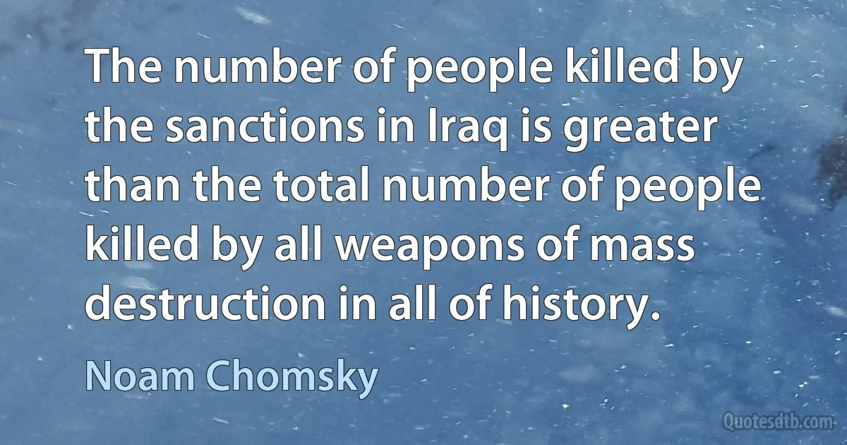 The number of people killed by the sanctions in Iraq is greater than the total number of people killed by all weapons of mass destruction in all of history. (Noam Chomsky)