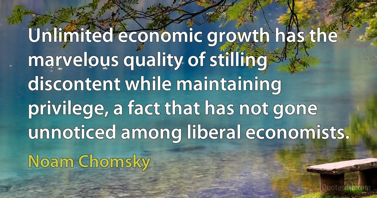 Unlimited economic growth has the marvelous quality of stilling discontent while maintaining privilege, a fact that has not gone unnoticed among liberal economists. (Noam Chomsky)