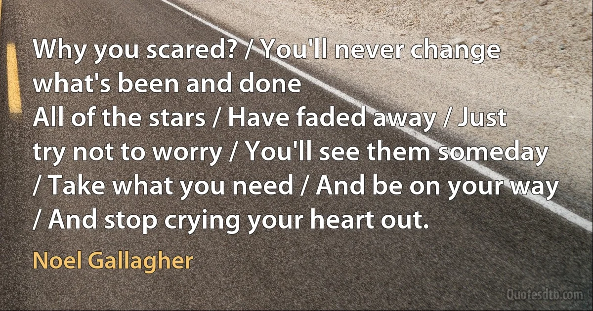 Why you scared? / You'll never change what's been and done
All of the stars / Have faded away / Just try not to worry / You'll see them someday / Take what you need / And be on your way / And stop crying your heart out. (Noel Gallagher)