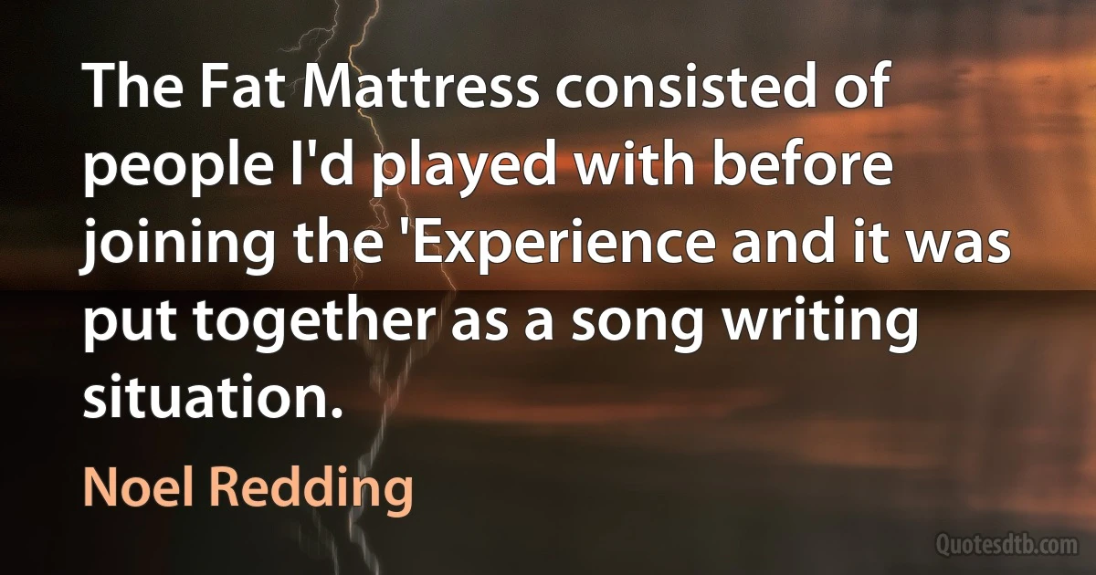 The Fat Mattress consisted of people I'd played with before joining the 'Experience and it was put together as a song writing situation. (Noel Redding)