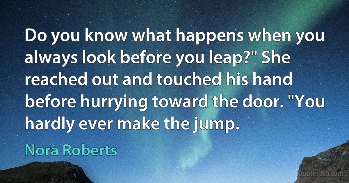 Do you know what happens when you always look before you leap?" She reached out and touched his hand before hurrying toward the door. "You hardly ever make the jump. (Nora Roberts)