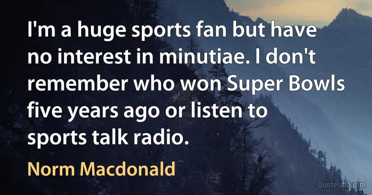 I'm a huge sports fan but have no interest in minutiae. I don't remember who won Super Bowls five years ago or listen to sports talk radio. (Norm Macdonald)