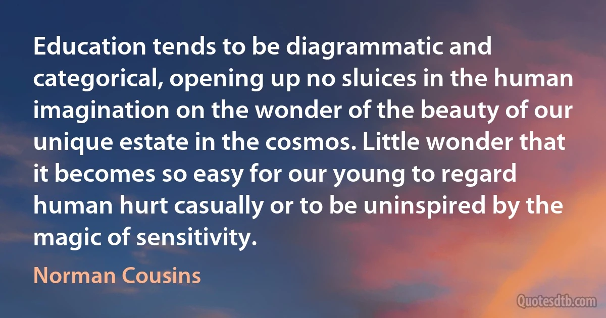 Education tends to be diagrammatic and categorical, opening up no sluices in the human imagination on the wonder of the beauty of our unique estate in the cosmos. Little wonder that it becomes so easy for our young to regard human hurt casually or to be uninspired by the magic of sensitivity. (Norman Cousins)