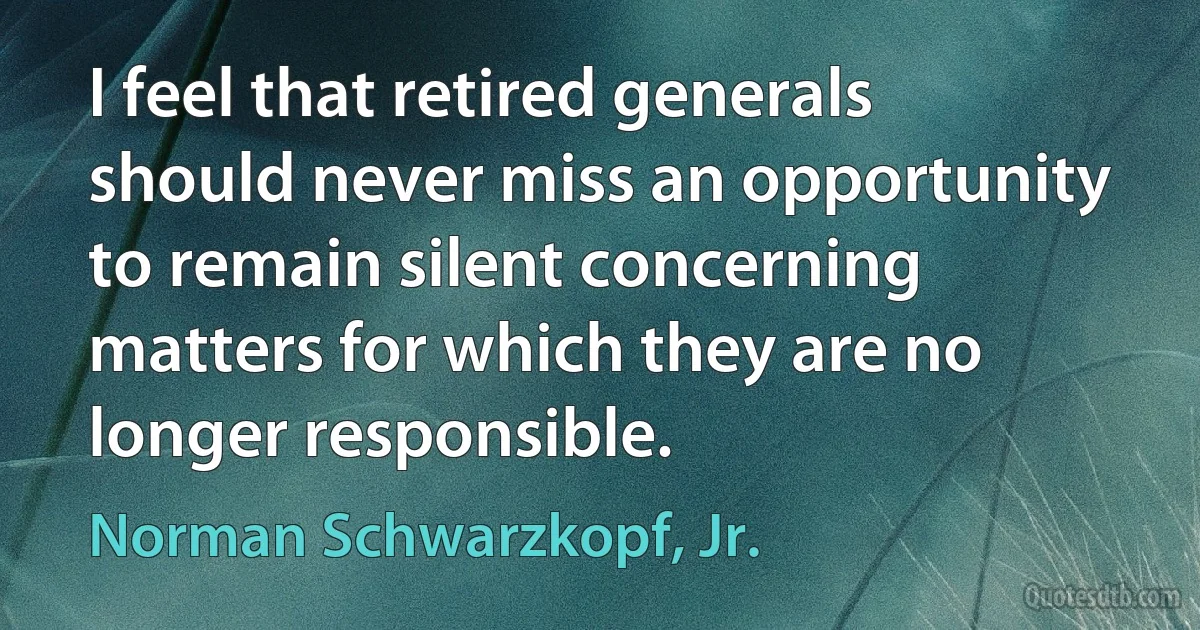 I feel that retired generals should never miss an opportunity to remain silent concerning matters for which they are no longer responsible. (Norman Schwarzkopf, Jr.)