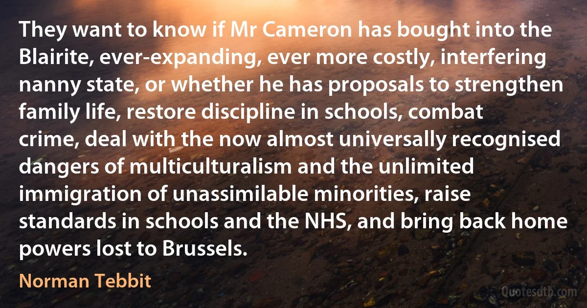 They want to know if Mr Cameron has bought into the Blairite, ever-expanding, ever more costly, interfering nanny state, or whether he has proposals to strengthen family life, restore discipline in schools, combat crime, deal with the now almost universally recognised dangers of multiculturalism and the unlimited immigration of unassimilable minorities, raise standards in schools and the NHS, and bring back home powers lost to Brussels. (Norman Tebbit)