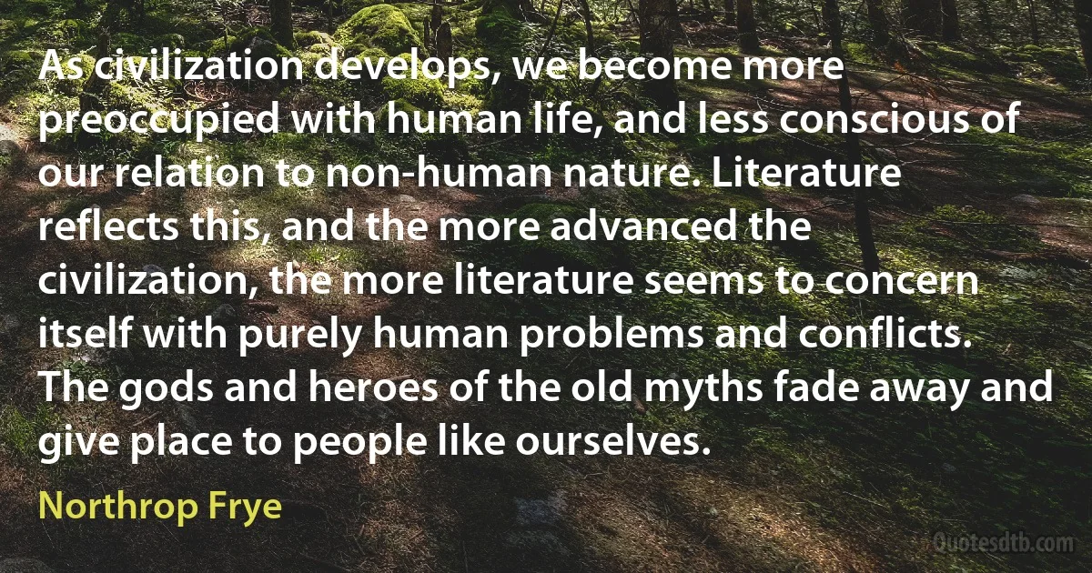 As civilization develops, we become more preoccupied with human life, and less conscious of our relation to non-human nature. Literature reflects this, and the more advanced the civilization, the more literature seems to concern itself with purely human problems and conflicts. The gods and heroes of the old myths fade away and give place to people like ourselves. (Northrop Frye)