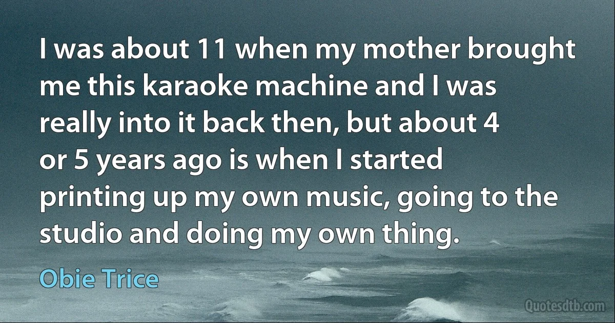 I was about 11 when my mother brought me this karaoke machine and I was really into it back then, but about 4 or 5 years ago is when I started printing up my own music, going to the studio and doing my own thing. (Obie Trice)