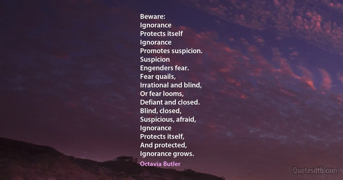 Beware:
Ignorance
Protects itself
Ignorance
Promotes suspicion.
Suspicion
Engenders fear.
Fear quails,
Irrational and blind,
Or fear looms,
Defiant and closed.
Blind, closed,
Suspicious, afraid,
Ignorance
Protects itself,
And protected,
Ignorance grows. (Octavia Butler)