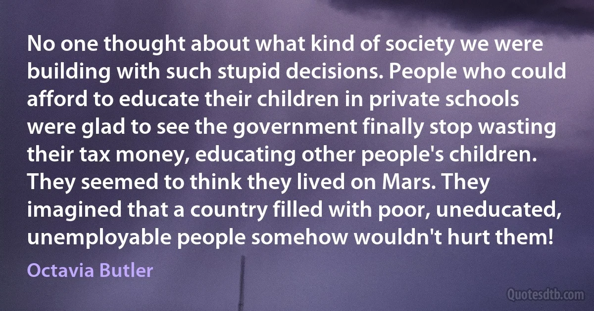 No one thought about what kind of society we were building with such stupid decisions. People who could afford to educate their children in private schools were glad to see the government finally stop wasting their tax money, educating other people's children. They seemed to think they lived on Mars. They imagined that a country filled with poor, uneducated, unemployable people somehow wouldn't hurt them! (Octavia Butler)