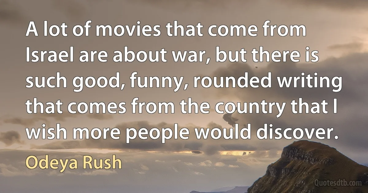 A lot of movies that come from Israel are about war, but there is such good, funny, rounded writing that comes from the country that I wish more people would discover. (Odeya Rush)