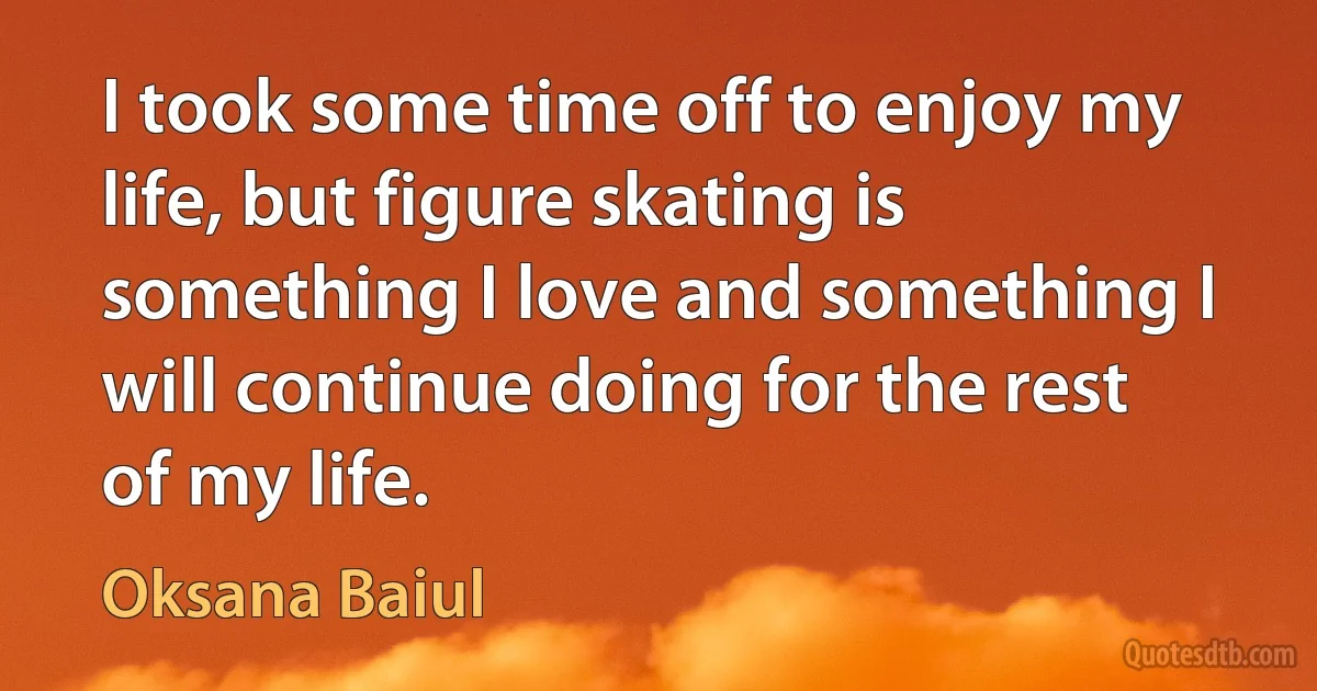 I took some time off to enjoy my life, but figure skating is something I love and something I will continue doing for the rest of my life. (Oksana Baiul)