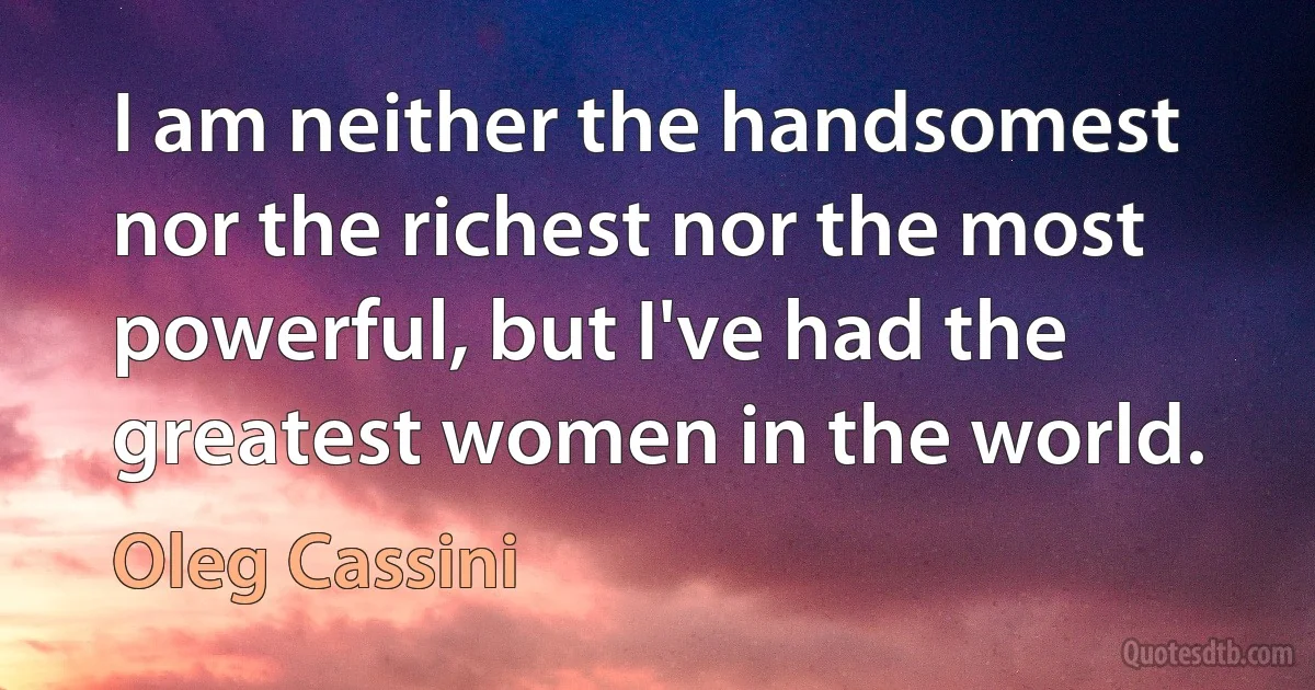 I am neither the handsomest nor the richest nor the most powerful, but I've had the greatest women in the world. (Oleg Cassini)