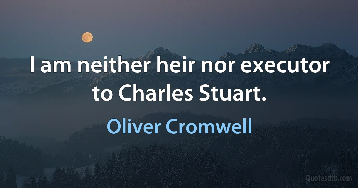 I am neither heir nor executor to Charles Stuart. (Oliver Cromwell)