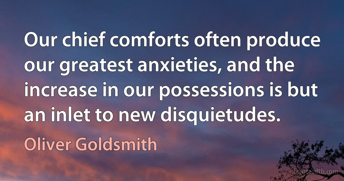 Our chief comforts often produce our greatest anxieties, and the increase in our possessions is but an inlet to new disquietudes. (Oliver Goldsmith)